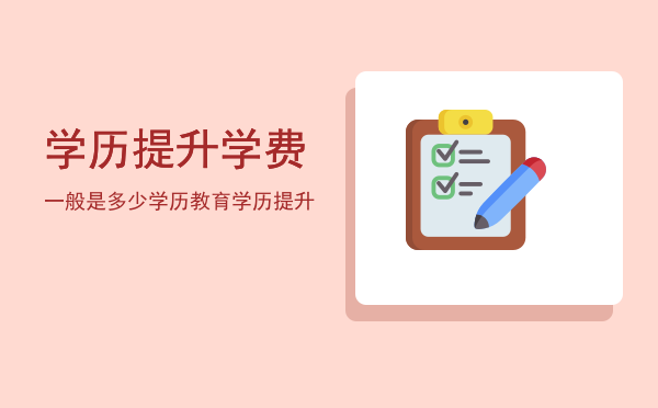 学历提升学费一般是多少(提升学历费用)