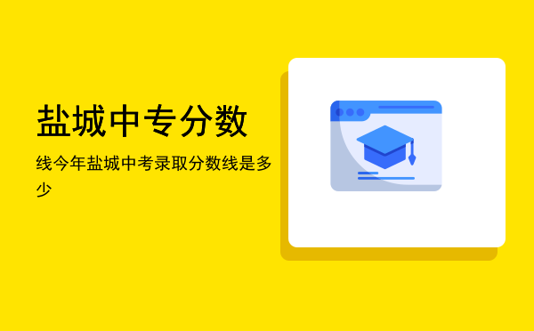 盐城中专分数线(盐城中专多少分录取)