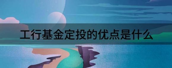 工行基金定投的优点是什么(银行发展基金定投的好处)
