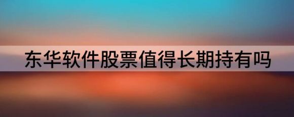 东华软件股票值得长期持有吗(东华软件是上市公司吗?)