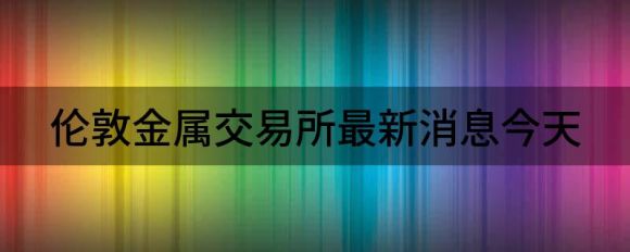 伦敦金属交易所最新消息今天(伦敦金属交易所金投网)