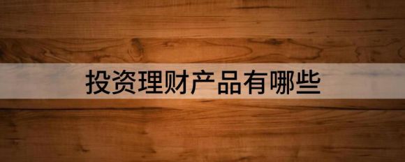 投资理财产品有哪些(理财产品的种类)