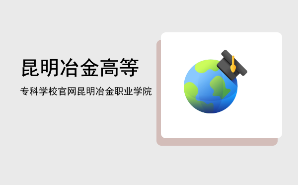 昆明冶金高等专科学校官网(昆明冶金高等专科学校官网成绩查询)