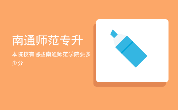 南通师范专升本院校有哪些(南通师范高等专科学校升本学校)