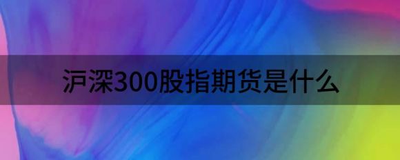 沪深300股指期货是什么(沪深300股指期货是什么意思通俗易懂)