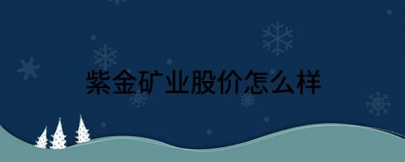 紫金矿业股价怎么样(紫金矿业的股票价格为什么这么低)