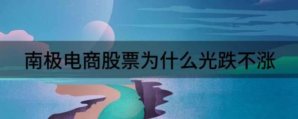南极电商股票为什么光跌不涨(南极电商为什么跌跌不休)
