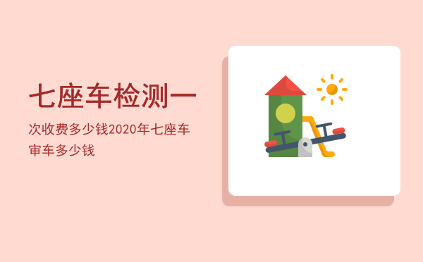 七座车检测一次收费多少钱(七座车审验费多少钱?)