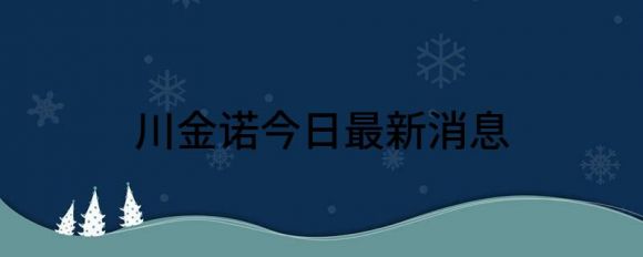 川金诺今日最新消息(东川川金诺公司最新消息)