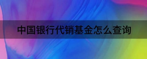 中国银行代销基金怎么查询(中国人民银行代销基金有哪些)