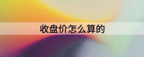 收盘价怎么算的(收盘价怎么计算)