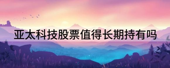 亚太科技股票值得长期持有吗(亚太科技和亚太股份)