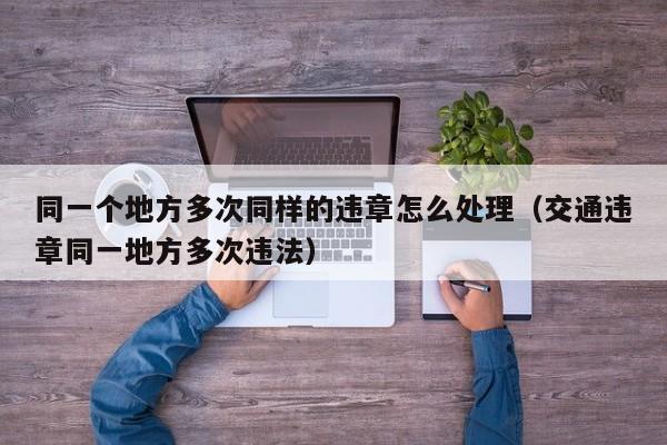 同一个地方多次同样的违章怎么处理（交通违章同一地方多次违法） 