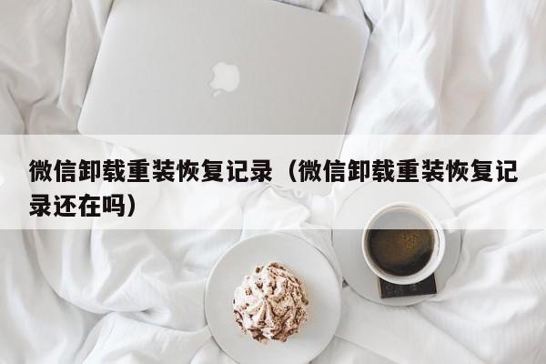 微信卸载重装恢复记录（微信卸载重装恢复记录还在吗） 