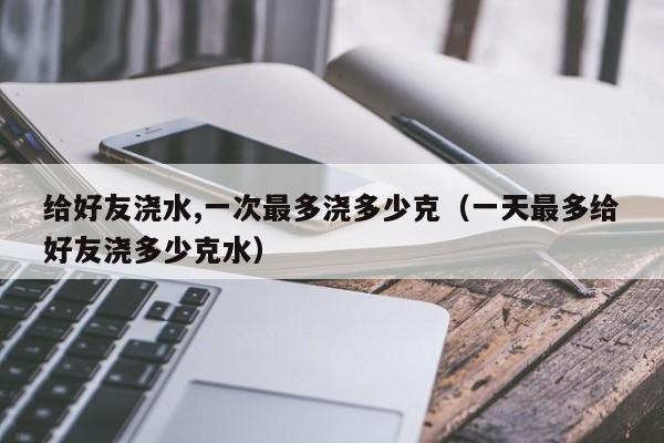 给好友浇水,一次最多浇多少克（一天最多给好友浇多少克水） 