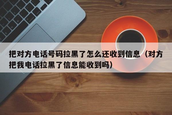 把对方电话号码拉黑了怎么还收到信息（对方把我电话拉黑了信息能收到吗） 