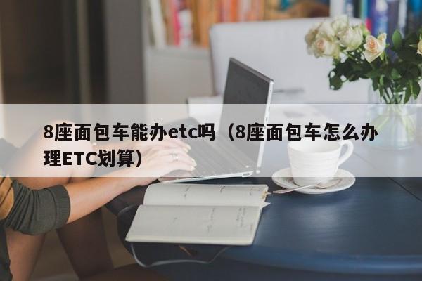 8座面包车能办etc吗（8座面包车怎么办理ETC划算） 