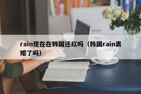 rain现在在韩国还红吗（韩国rain离婚了吗） 