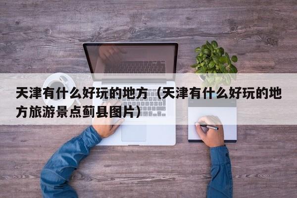 天津有什么好玩的地方（天津有什么好玩的地方旅游景点蓟县图片） 