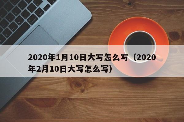 2020年1月10日大写怎么写（2020年2月10日大写怎么写） 