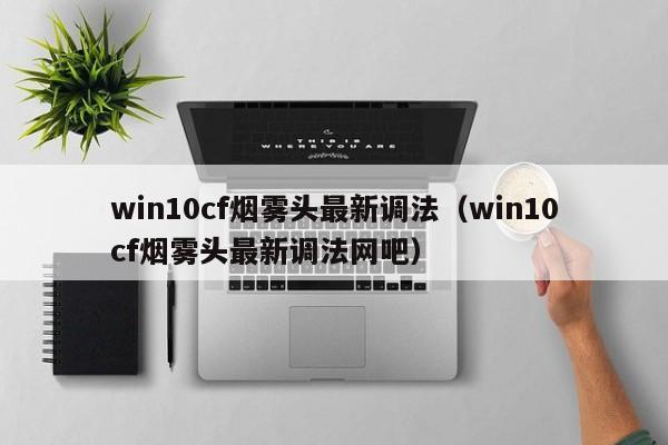 win10cf烟雾头最新调法（win10cf烟雾头最新调法网吧） 