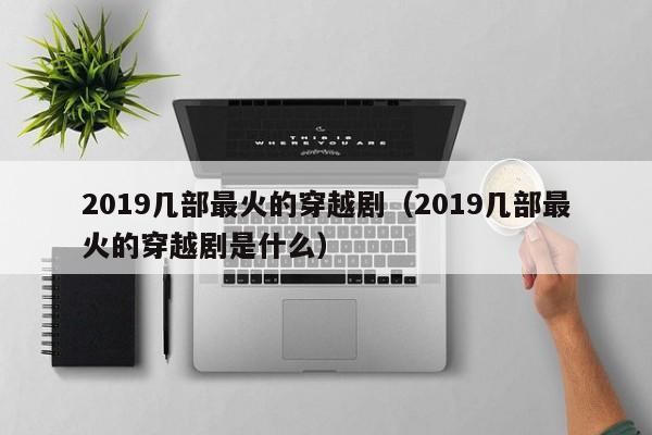 2019几部最火的穿越剧（2019几部最火的穿越剧是什么） 