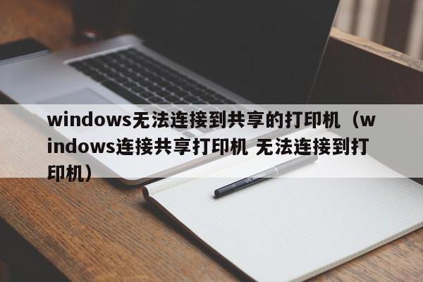 windows无法连接到共享的打印机（windows连接共享打印机 无法连接到打印机） 