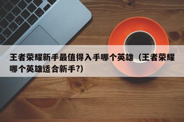 王者荣耀新手最值得入手哪个英雄（王者荣耀哪个英雄适合新手?） 