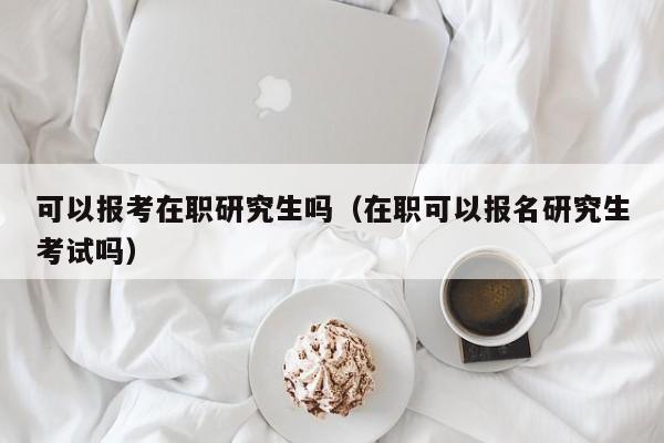 可以报考在职研究生吗（在职可以报名研究生考试吗） 