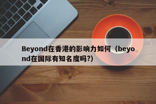 Beyond在香港的影响力如何（beyond在国际有知名度吗?） 