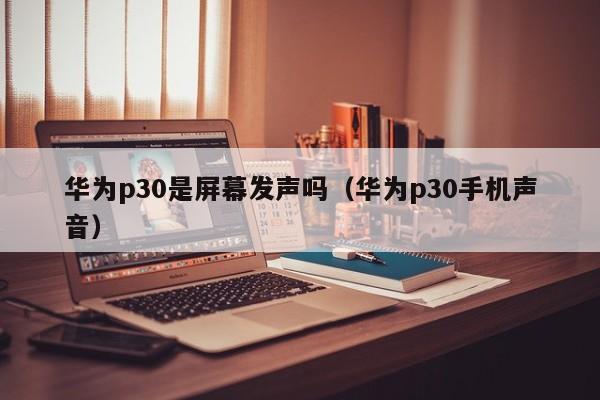 华为p30是屏幕发声吗（华为p30手机声音） 