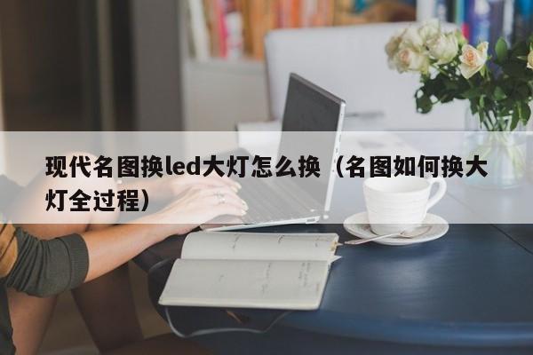 现代名图换led大灯怎么换（名图如何换大灯全过程） 