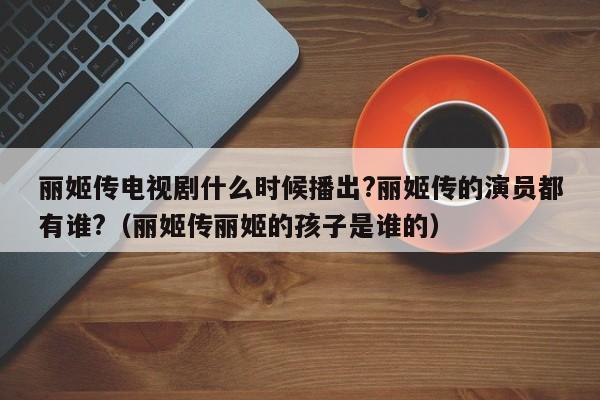 丽姬传电视剧什么时候播出?丽姬传的演员都有谁?（丽姬传丽姬的孩子是谁的） 