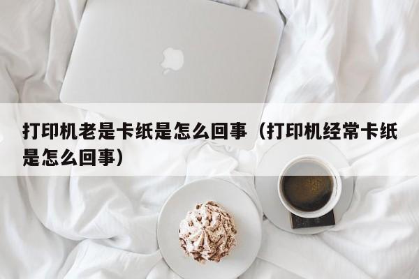 打印机老是卡纸是怎么回事（打印机经常卡纸是怎么回事） 