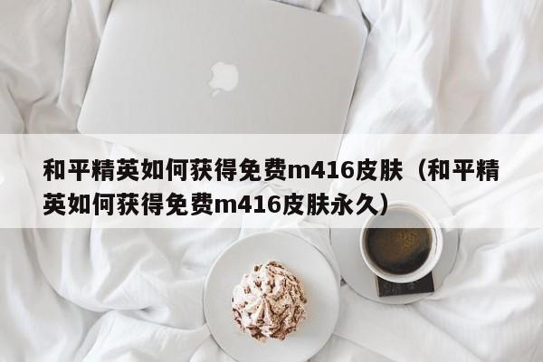 和平精英如何获得免费m416皮肤（和平精英如何获得免费m416皮肤永久） 