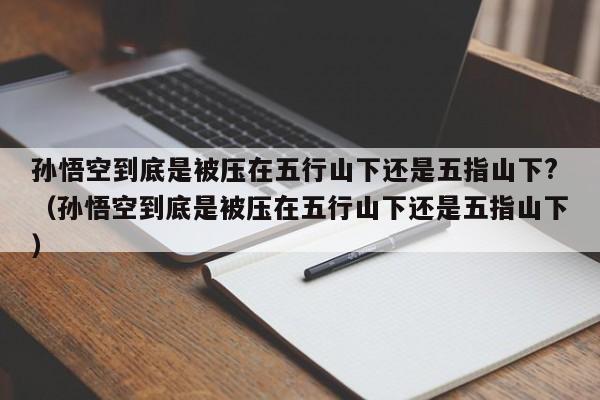 孙悟空到底是被压在五行山下还是五指山下?（孙悟空到底是被压在五行山下还是五指山下） 