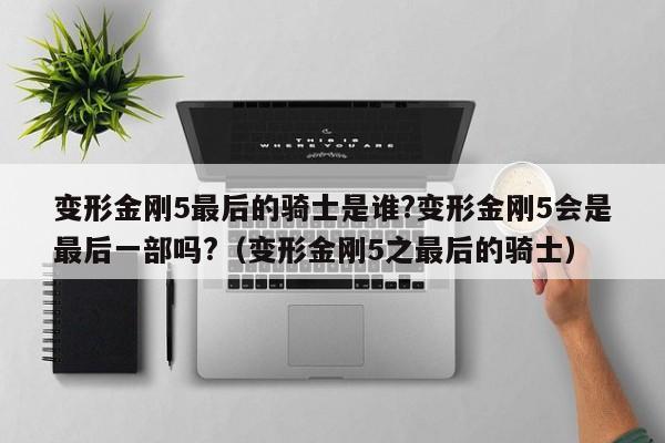 变形金刚5最后的骑士是谁?变形金刚5会是最后一部吗?（变形金刚5之最后的骑士） 