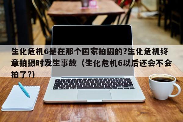 生化危机6是在那个国家拍摄的?生化危机终章拍摄时发生事故（生化危机6以后还会不会拍了?） 