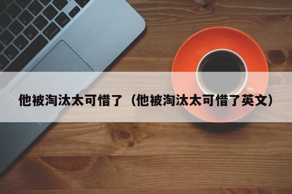 他被淘汰太可惜了（他被淘汰太可惜了英文） 