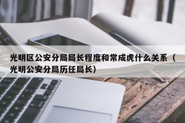 光明区公安分局局长程度和常成虎什么关系（光明公安分局历任局长） 