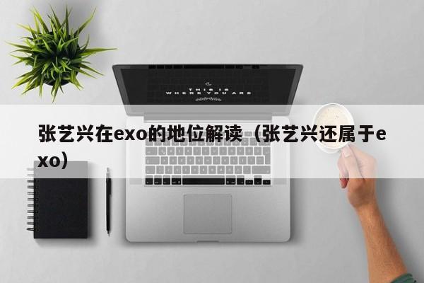 张艺兴在exo的地位解读（张艺兴还属于exo） 