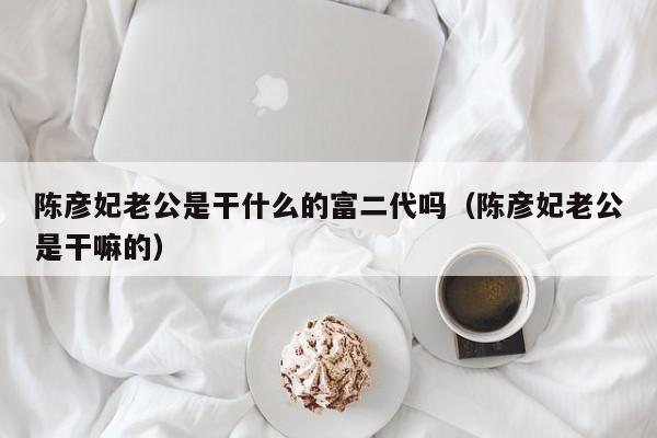 陈彦妃老公是干什么的富二代吗（陈彦妃老公是干嘛的） 