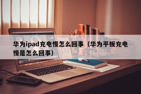华为ipad充电慢怎么回事（华为平板充电慢是怎么回事） 