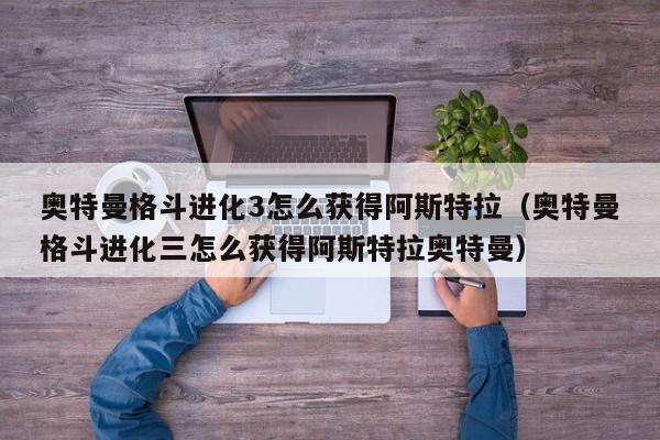 奥特曼格斗进化3怎么获得阿斯特拉（奥特曼格斗进化三怎么获得阿斯特拉奥特曼） 