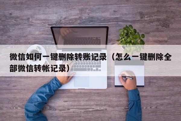微信如何一键删除转账记录（怎么一键删除全部微信转帐记录） 