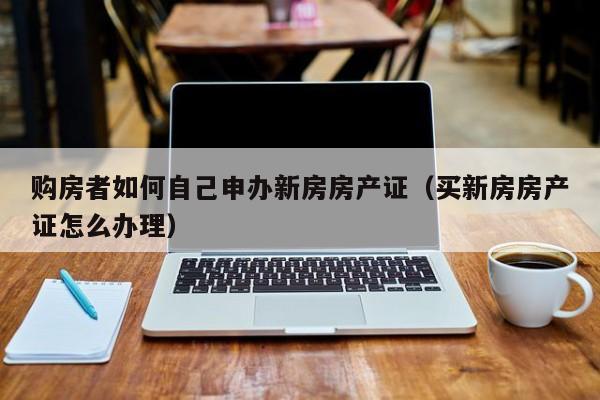 购房者如何自己申办新房房产证（买新房房产证怎么办理） 