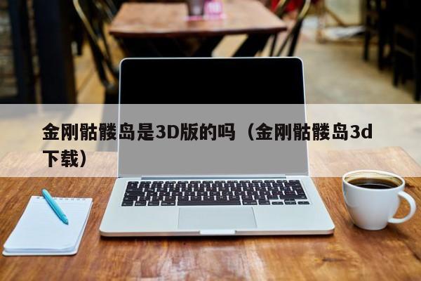 金刚骷髅岛是3D版的吗（金刚骷髅岛3d 下载） 