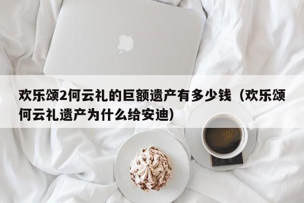 欢乐颂2何云礼的巨额遗产有多少钱（欢乐颂何云礼遗产为什么给安迪） 