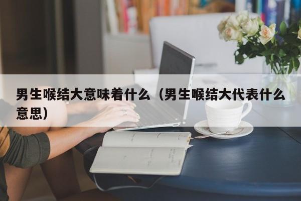 男生喉结大意味着什么（男生喉结大代表什么意思） 