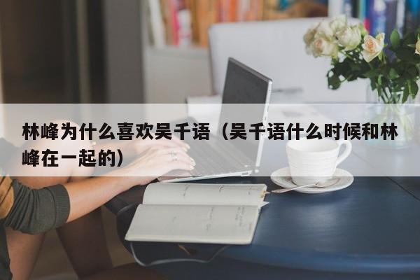 林峰为什么喜欢吴千语（吴千语什么时候和林峰在一起的） 